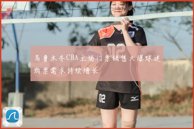 乌鲁木齐CBA主场门票销售火爆球迷购票需求持续增长
