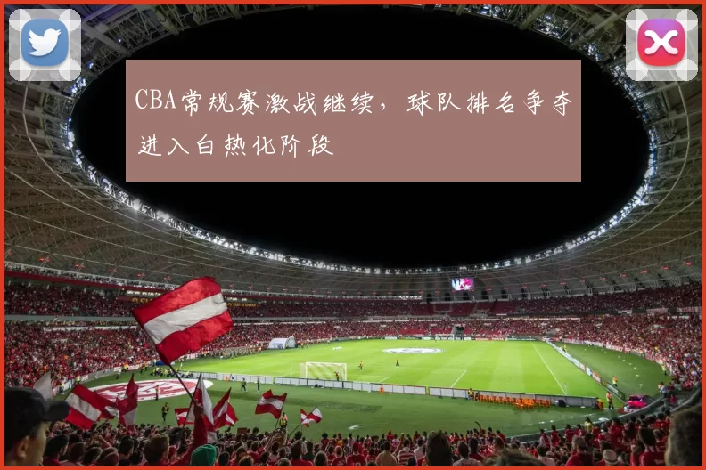 CBA常规赛激战继续，球队排名争夺进入白热化阶段