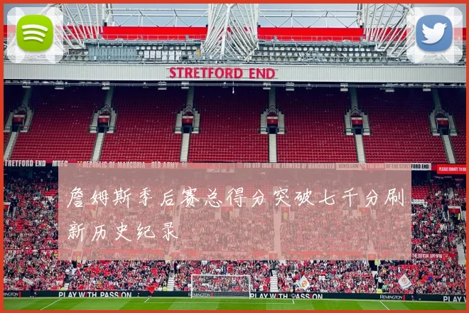 詹姆斯季后赛总得分突破七千分刷新历史纪录