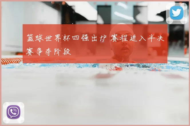 篮球世界杯四强出炉 赛程进入半决赛争夺阶段
