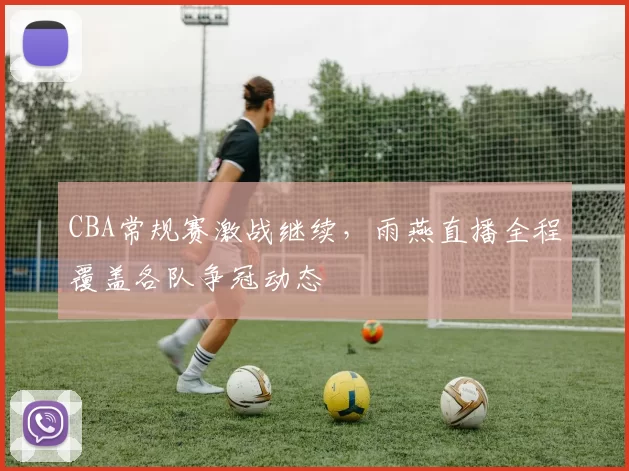 CBA常规赛激战继续，雨燕直播全程覆盖各队争冠动态