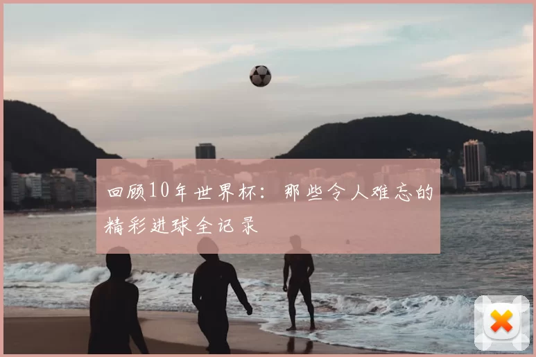 回顾10年世界杯:那些令人难忘的精彩进球全记录