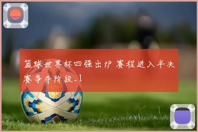 篮球世界杯四强出炉 赛程进入半决赛争夺阶段_1