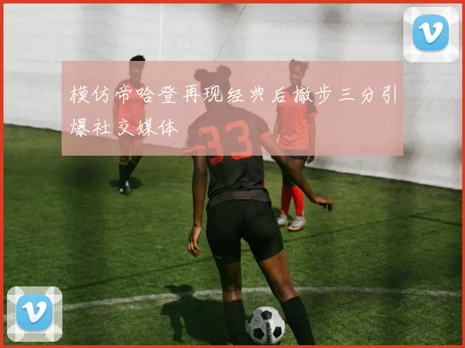 模仿帝哈登再现经典后撤步三分引爆社交媒体