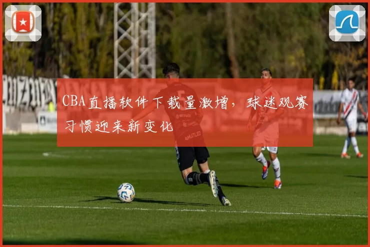 CBA直播软件下载量激增,球迷观赛习惯迎来新变化