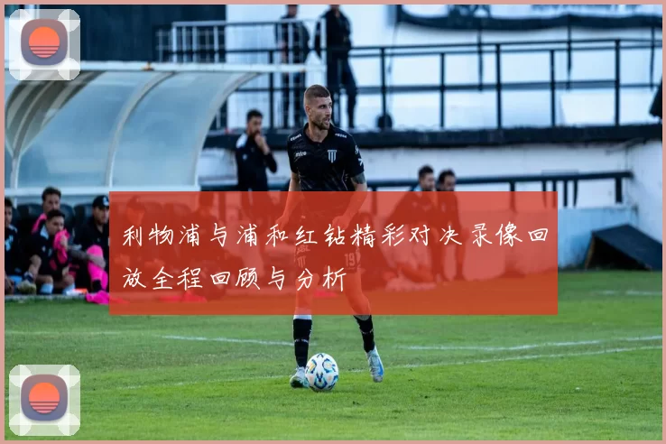 利物浦与浦和红钻精彩对决录像回放全程回顾与分析
