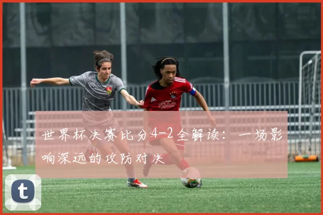 世界杯决赛比分4-2全解读:一场影响深远的攻防对决
