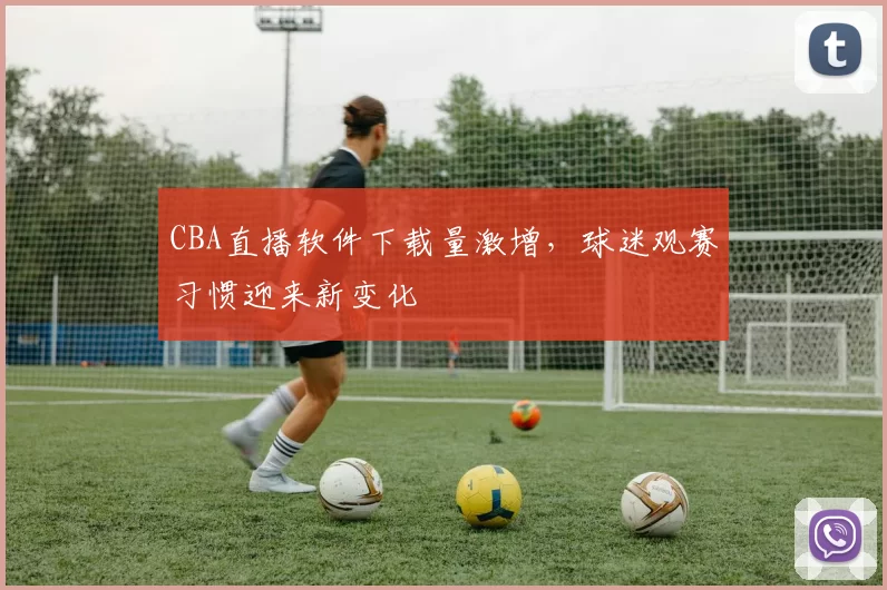CBA直播软件下载量激增,球迷观赛习惯迎来新变化