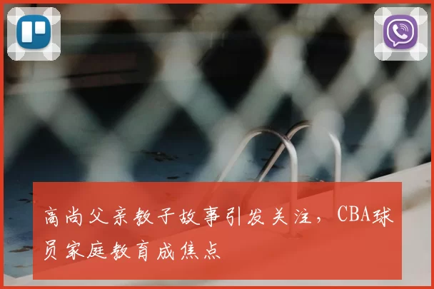 高尚父亲教子故事引发关注，CBA球员家庭教育成焦点