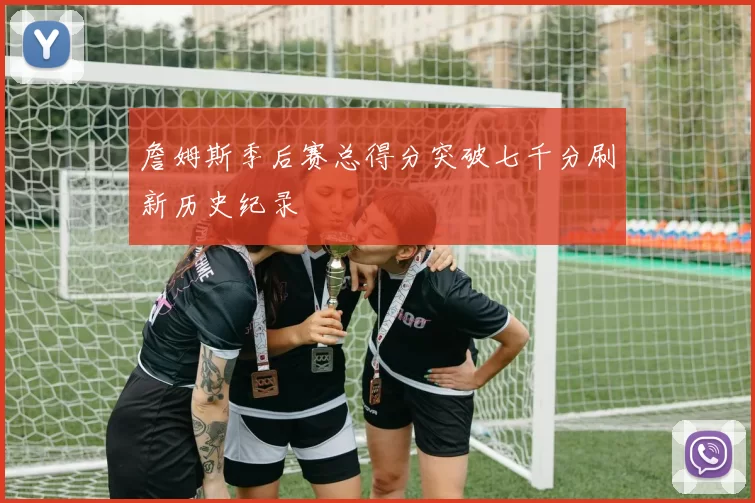 詹姆斯季后赛总得分突破七千分刷新历史纪录