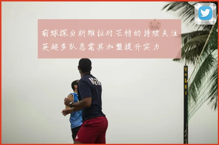 前球探分析维拉对芒特的持续关注英超多队急需其加盟提升实力
