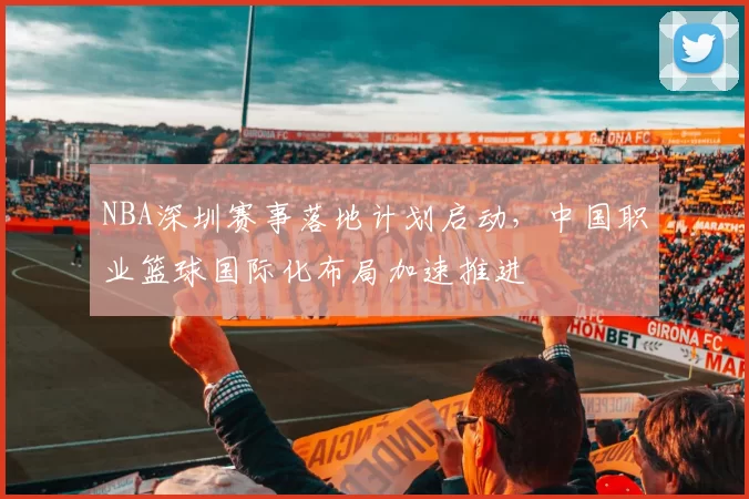 NBA深圳赛事落地计划启动,中国职业篮球国际化布局加速推进