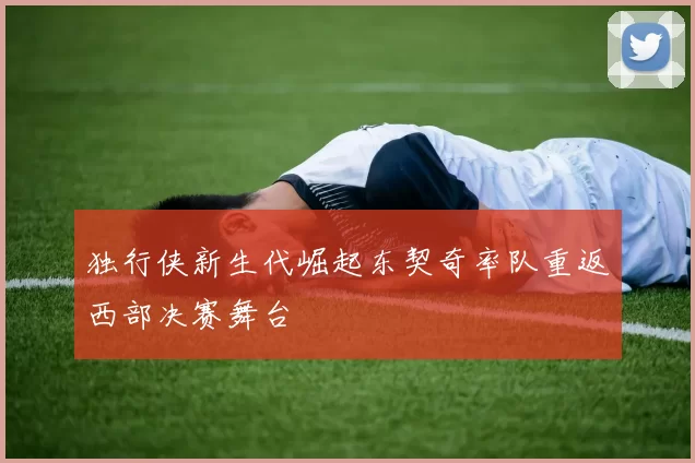 独行侠新生代崛起东契奇率队重返西部决赛舞台