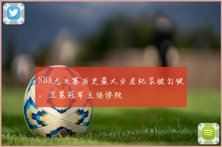 NBA总决赛历史最大分差纪录被打破，卫冕冠军主场惨败