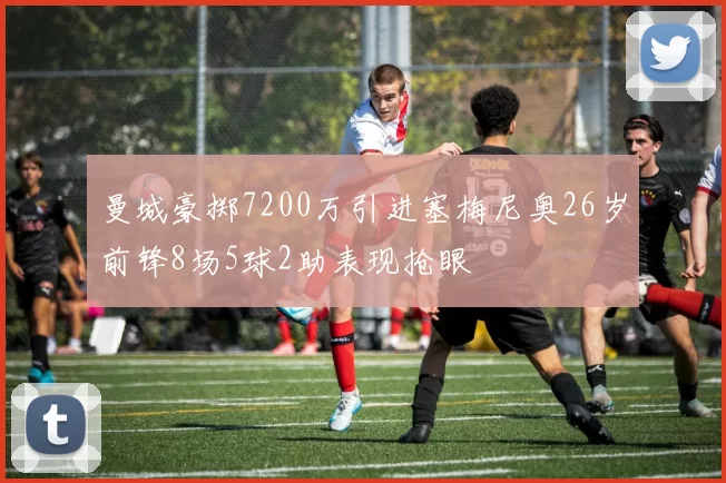 曼城豪掷7200万引进塞梅尼奥26岁前锋8场5球2助表现抢眼