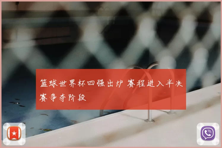 篮球世界杯四强出炉 赛程进入半决赛争夺阶段