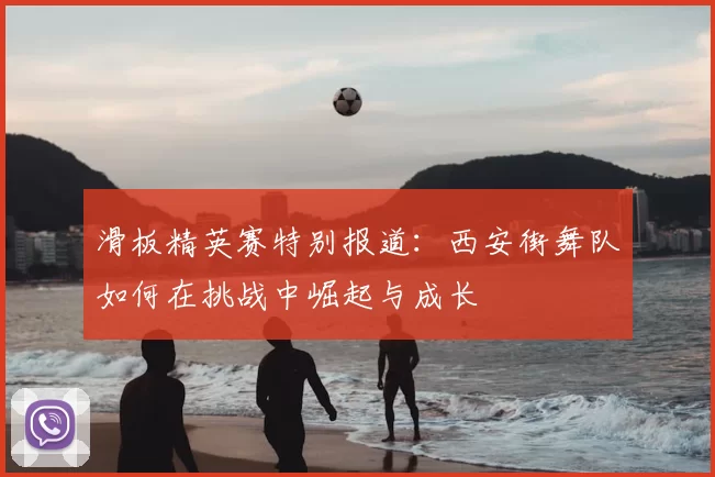 滑板精英赛特别报道:西安街舞队如何在挑战中崛起与成长