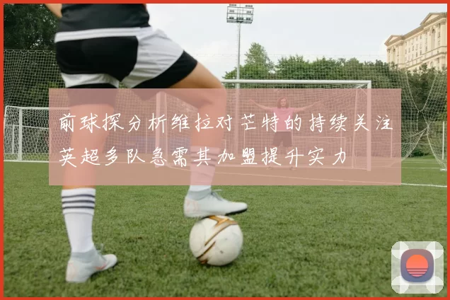 前球探分析维拉对芒特的持续关注英超多队急需其加盟提升实力