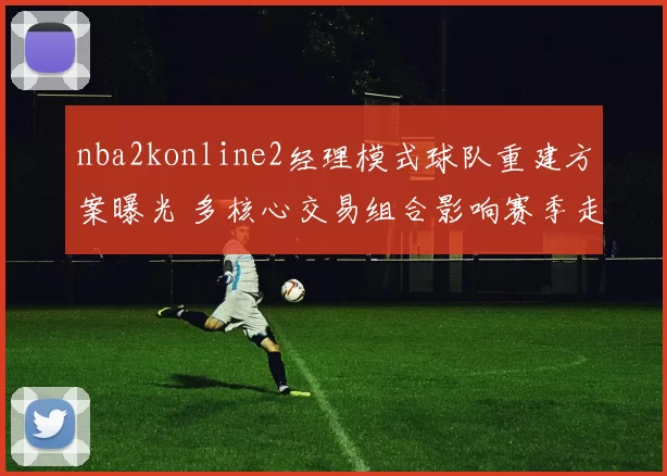nba2konline2经理模式球队重建方案曝光 多核心交易组合影响赛季走向