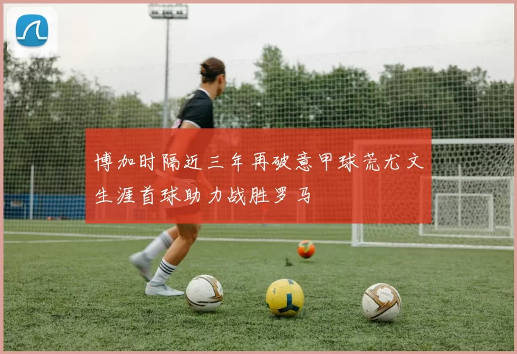 博加时隔近三年再破意甲球荒尤文生涯首球助力战胜罗马