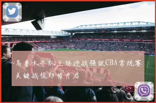 乌鲁木齐队主场迎战强敌CBA常规赛关键战役即将开启
