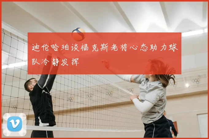 迪伦哈珀谈福克斯老将心态助力球队冷静发挥