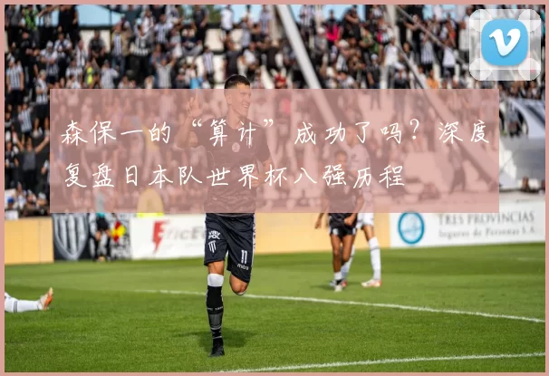 森保一的“算计”成功了吗?深度复盘日本队世界杯八强历程