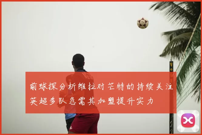 前球探分析维拉对芒特的持续关注英超多队急需其加盟提升实力