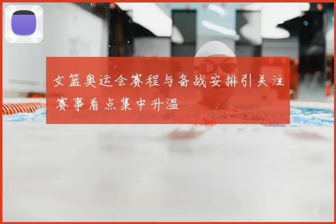 女篮奥运会赛程与备战安排引关注 赛事看点集中升温