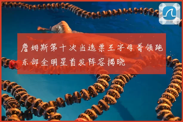 詹姆斯第十次当选票王字母哥领跑东部全明星首发阵容揭晓