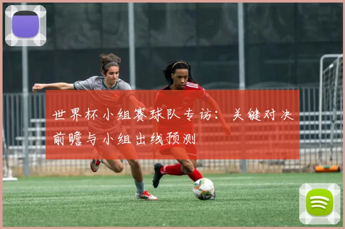 世界杯小组赛球队专访:关键对决前瞻与小组出线预测