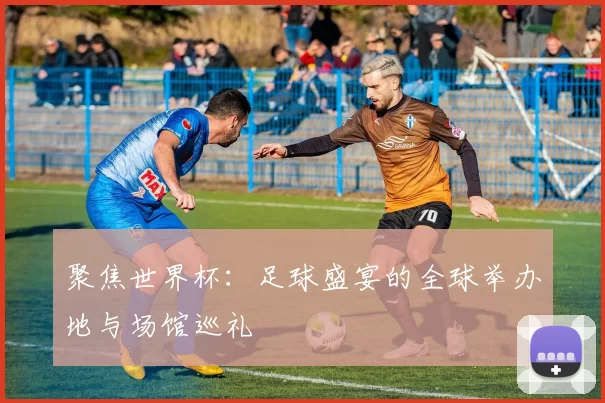聚焦世界杯：足球盛宴的全球举办地与场馆巡礼