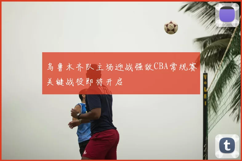 乌鲁木齐队主场迎战强敌CBA常规赛关键战役即将开启
