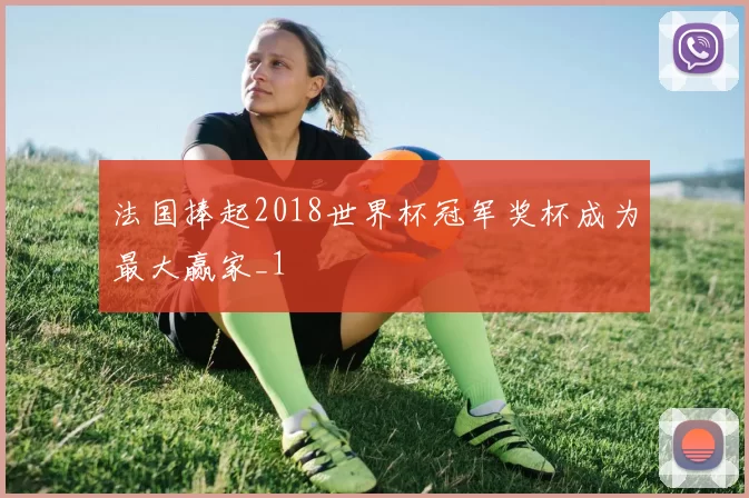 法国捧起2018世界杯冠军奖杯成为最大赢家_1