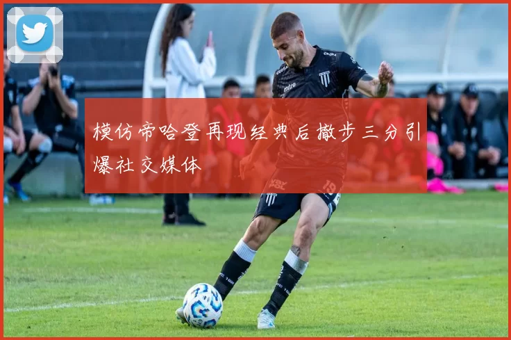 模仿帝哈登再现经典后撤步三分引爆社交媒体