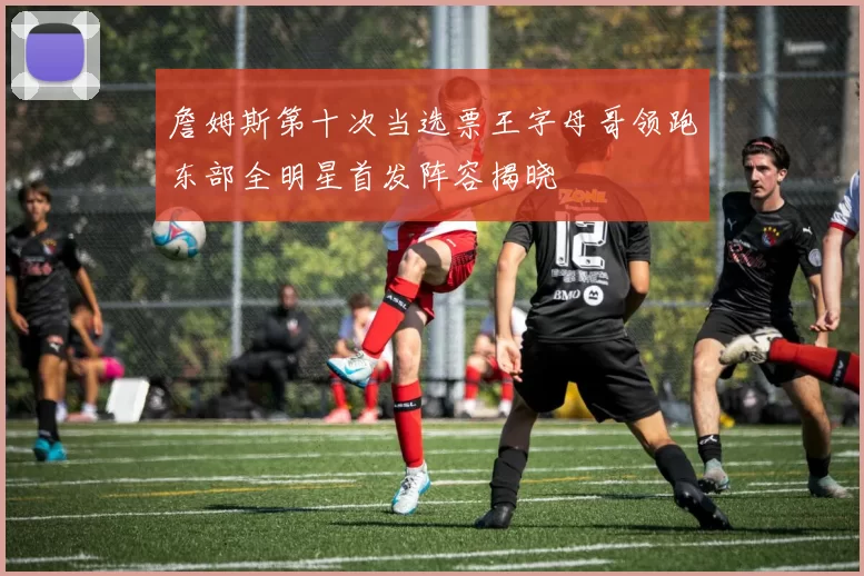 詹姆斯第十次当选票王字母哥领跑东部全明星首发阵容揭晓