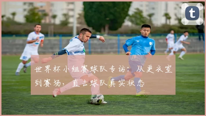 世界杯小组赛球队专访:从更衣室到赛场,直击球队真实状态