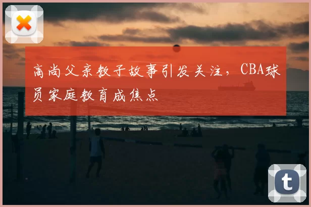 高尚父亲教子故事引发关注，CBA球员家庭教育成焦点