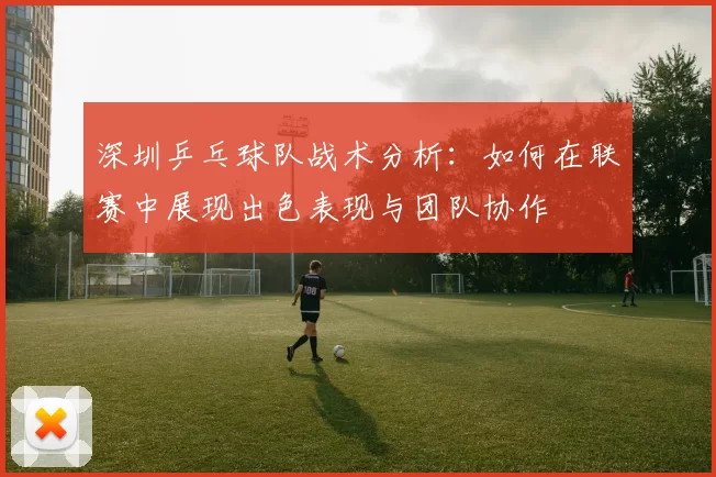 深圳乒乓球队战术分析：如何在联赛中展现出色表现与团队协作