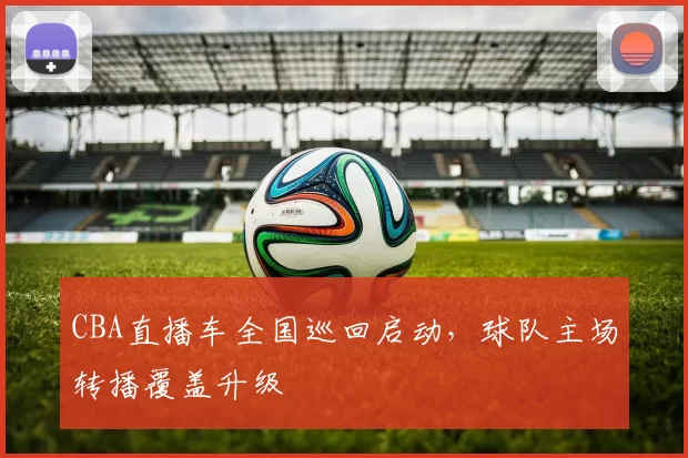 CBA直播车全国巡回启动,球队主场转播覆盖升级