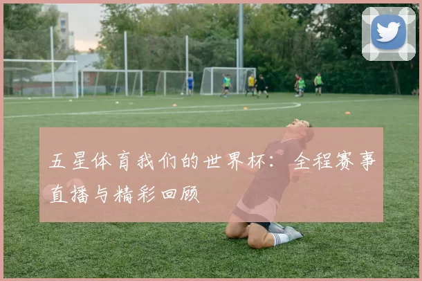 五星体育我们的世界杯:全程赛事直播与精彩回顾