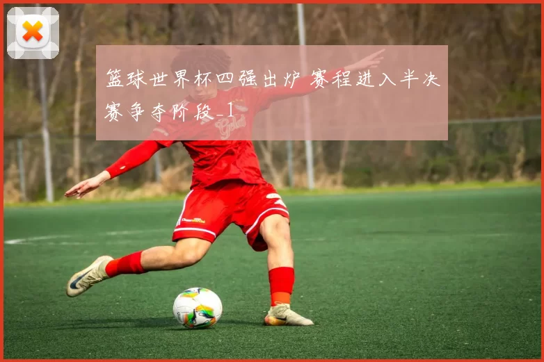 篮球世界杯四强出炉 赛程进入半决赛争夺阶段_1