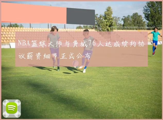 NBA篮球大师与费城76人达成续约协议薪资细节正式公布