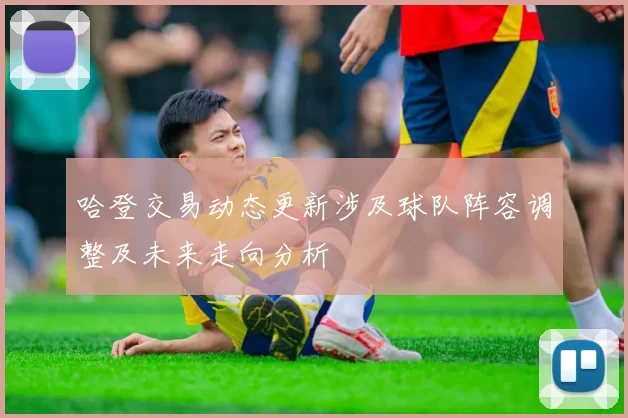哈登交易动态更新涉及球队阵容调整及未来走向分析