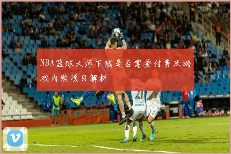 NBA篮球大师下载是否需要付费及游戏内购项目解析